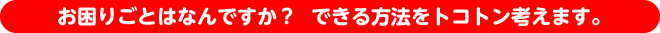 お困りごとはなんですか？  できる方法をトコトン考えます。