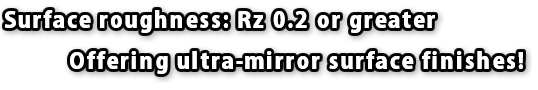Surface roughness: Rz 0.2 or greater Offering ultra-mirror surface finishes!
